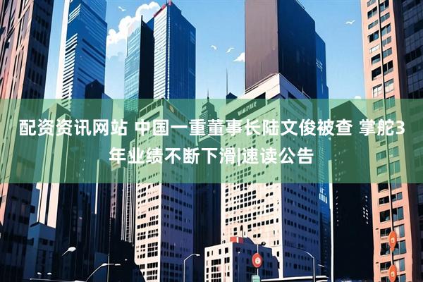 配资资讯网站 中国一重董事长陆文俊被查 掌舵3年业绩不断下滑|速读公告