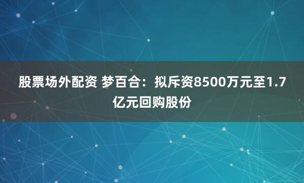 股票场外配资 梦百合：拟斥资8500万元至1.7亿元回购股份