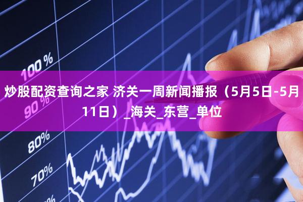 炒股配资查询之家 济关一周新闻播报（5月5日-5月11日）_海关_东营_单位