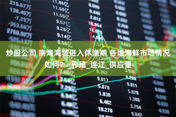 炒股公司 南海海域进入休渔期 各地海鲜市场情况如何？_养殖_连江_供应量