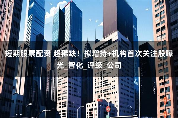 短期股票配资 超稀缺！拟增持+机构首次关注股曝光_智化_评级_公司
