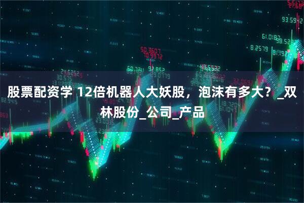 股票配资学 12倍机器人大妖股，泡沫有多大？_双林股份_公司_产品