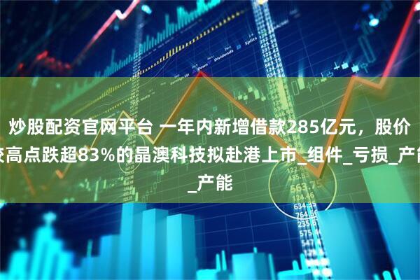 炒股配资官网平台 一年内新增借款285亿元，股价较高点跌超83%的晶澳科技拟赴港上市_组件_亏损_产能