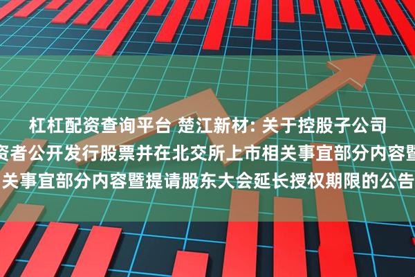 杠杠配资查询平台 楚江新材: 关于控股子公司拟调整向不特定合格投资者公开发行股票并在北交所上市相关事宜部分内容暨提请股东大会延长授权期限的公告内容摘要