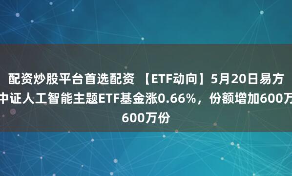 配资炒股平台首选配资 【ETF动向】5月20日易方达中证人工智能主题ETF基金涨0.66%，份额增加600万份