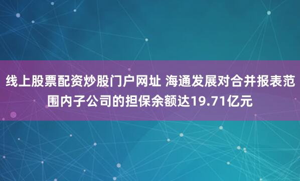 线上股票配资炒股门户网址 海通发展对合并报表范围内子公司的担保余额达19.71亿元