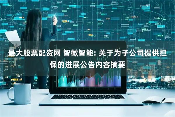 最大股票配资网 智微智能: 关于为子公司提供担保的进展公告内容摘要