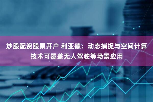 炒股配资股票开户 利亚德：动态捕捉与空间计算技术可覆盖无人驾驶等场景应用