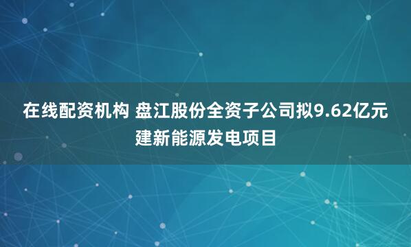 在线配资机构 盘江股份全资子公司拟9.62亿元建新能源发电项目