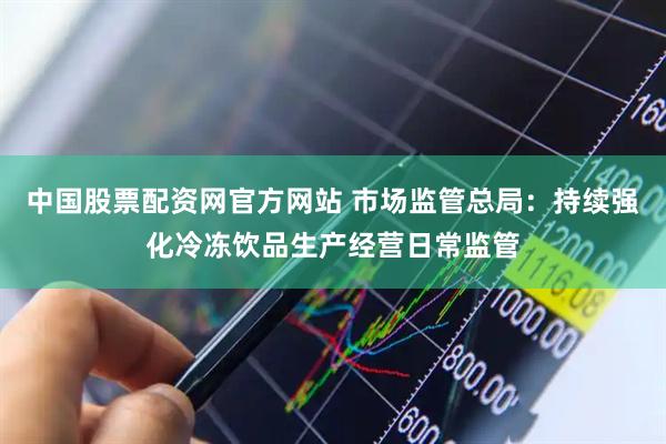 中国股票配资网官方网站 市场监管总局：持续强化冷冻饮品生产经营日常监管