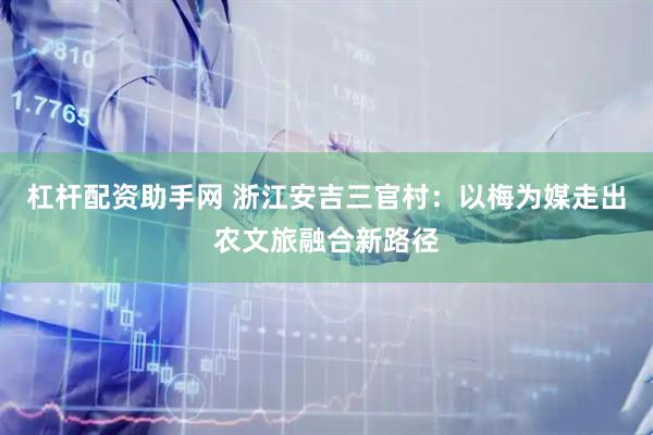 杠杆配资助手网 浙江安吉三官村：以梅为媒走出农文旅融合新路径