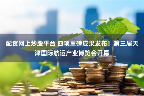 配资网上炒股平台 四项重磅成果发布！第三届天津国际航运产业博览会开幕