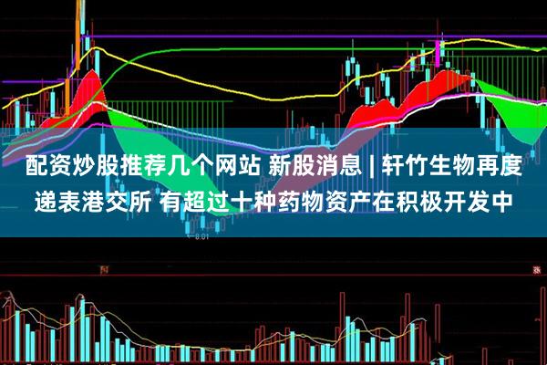 配资炒股推荐几个网站 新股消息 | 轩竹生物再度递表港交所 有超过十种药物资产在积极开发中