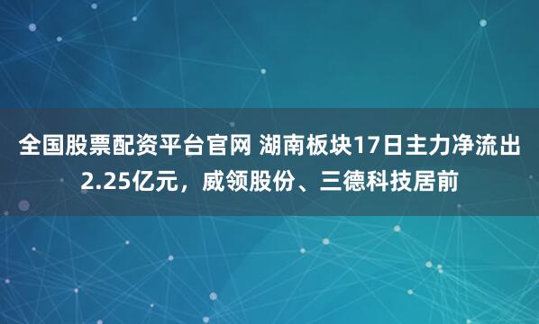 全国股票配资平台官网 湖南板块17日主力净流出2.25亿元，威领股份、三德科技居前