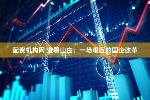 配资机构网 避暑山庄：一场艰巨的国企改革