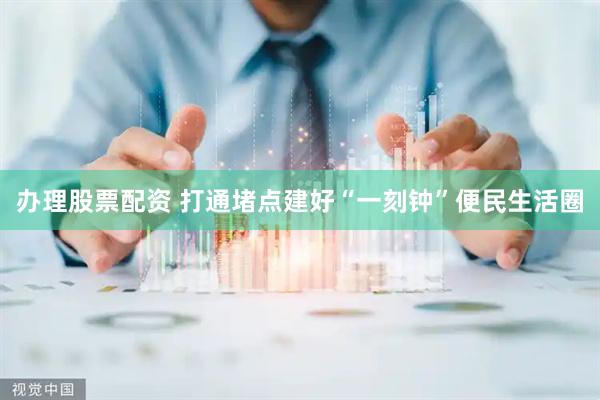 办理股票配资 打通堵点建好“一刻钟”便民生活圈