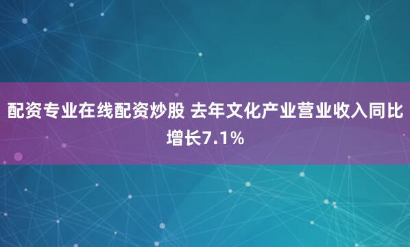 配资专业在线配资炒股 去年文化产业营业收入同比增长7.1%