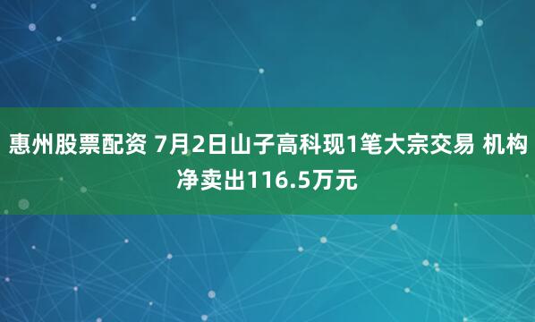 惠州股票配资 7月2日山子高科现1笔大宗交易 机构净卖出116.5万元