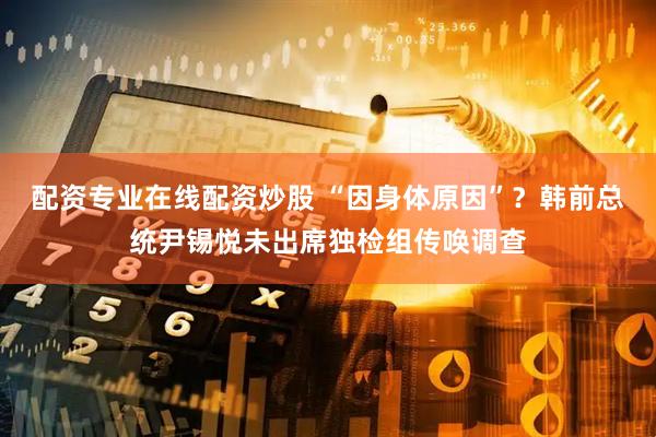 配资专业在线配资炒股 “因身体原因”？韩前总统尹锡悦未出席独检组传唤调查