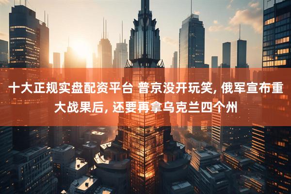 十大正规实盘配资平台 普京没开玩笑, 俄军宣布重大战果后, 还要再拿乌克兰四个州