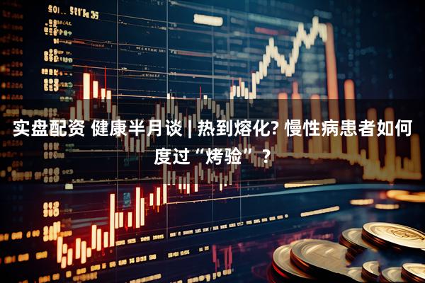 实盘配资 健康半月谈 | 热到熔化? 慢性病患者如何度过“烤验” ?