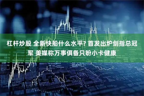 杠杆炒股 全新快船什么水平? 首发出炉剑指总冠军 美媒称万事俱备只盼小卡健康