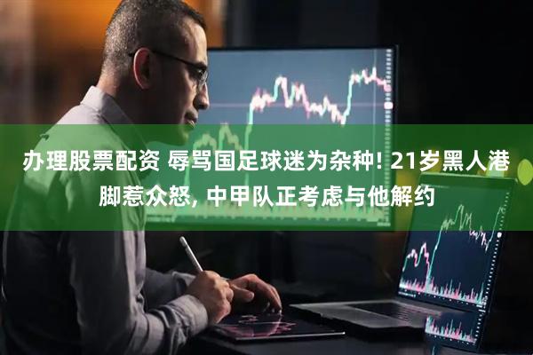 办理股票配资 辱骂国足球迷为杂种! 21岁黑人港脚惹众怒, 中甲队正考虑与他解约