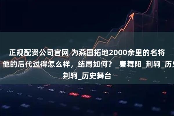 正规配资公司官网 为燕国拓地2000余里的名将秦开，他的后代过得怎么样，结局如何？_秦舞阳_荆轲_历史舞台