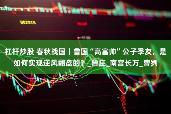 杠杆炒股 春秋战国｜鲁国“高富帅”公子季友，是如何实现逆风翻盘的？_鲁庄_南宫长万_曹刿