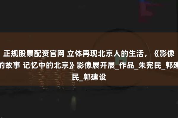 正规股票配资官网 立体再现北京人的生活，《影像里的故事 记忆中的北京》影像展开展_作品_朱宪民_郭建设