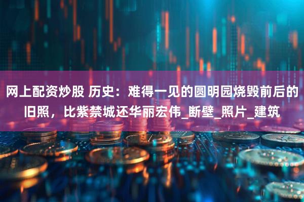 网上配资炒股 历史：难得一见的圆明园烧毁前后的旧照，比紫禁城还华丽宏伟_断壁_照片_建筑