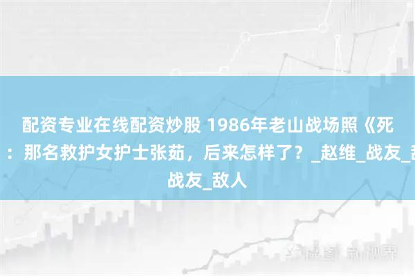 配资专业在线配资炒股 1986年老山战场照《死吻》：那名救护女护士张茹，后来怎样了？_赵维_战友_敌人
