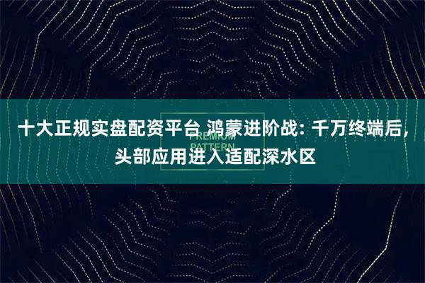 十大正规实盘配资平台 鸿蒙进阶战: 千万终端后, 头部应用进入适配深水区
