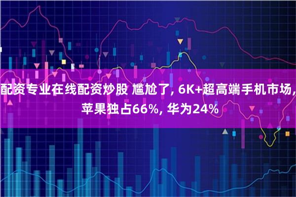 配资专业在线配资炒股 尴尬了, 6K+超高端手机市场, 苹果独占66%, 华为24%