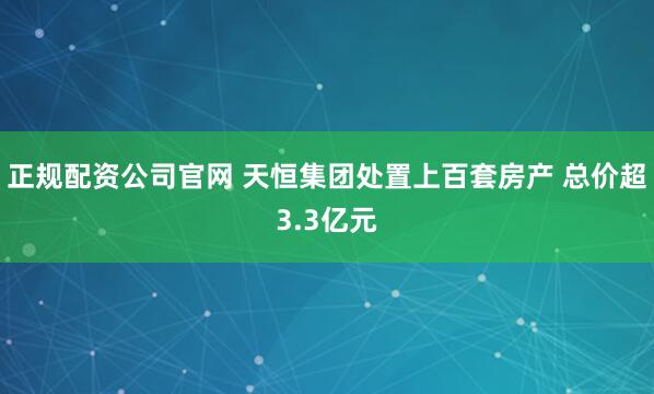 正规配资公司官网 天恒集团处置上百套房产 总价超3.3亿元