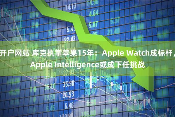 开户网站 库克执掌苹果15年：Apple Watch成标杆，Apple Intelligence或成下任挑战