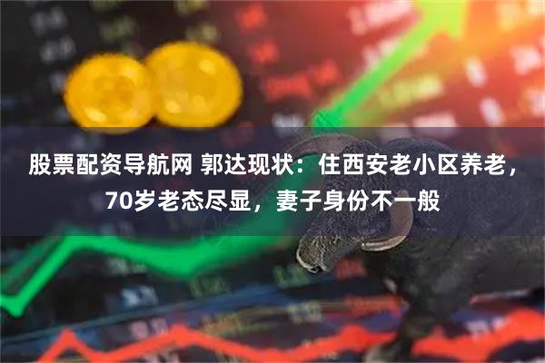 股票配资导航网 郭达现状：住西安老小区养老，70岁老态尽显，妻子身份不一般