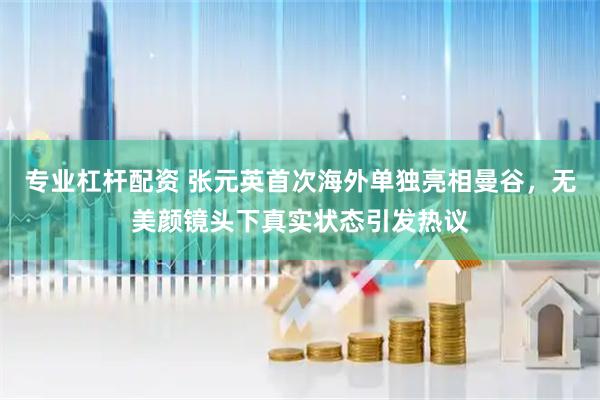 专业杠杆配资 张元英首次海外单独亮相曼谷，无美颜镜头下真实状态引发热议