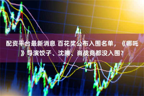 配资平台最新消息 百花奖公布入围名单，《哪吒》导演饺子、沈腾、肖战竟都没入围？