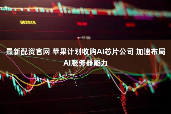 最新配资官网 苹果计划收购AI芯片公司 加速布局AI服务器能力