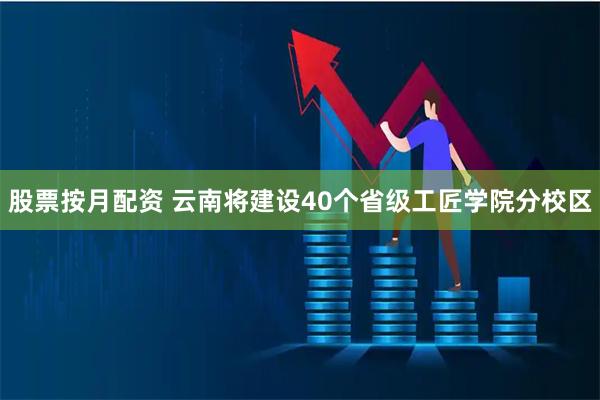 股票按月配资 云南将建设40个省级工匠学院分校区