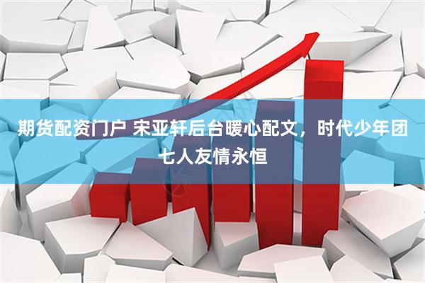 期货配资门户 宋亚轩后台暖心配文，时代少年团七人友情永恒