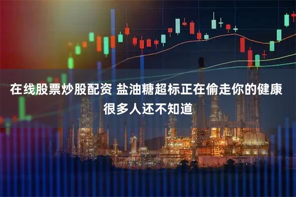 在线股票炒股配资 盐油糖超标正在偷走你的健康 很多人还不知道