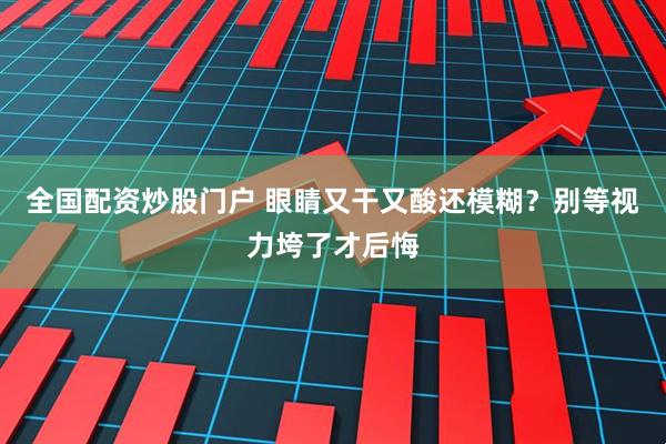 全国配资炒股门户 眼睛又干又酸还模糊？别等视力垮了才后悔